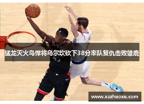 猛龙灭火鸟悍将乌尔坎砍下38分率队复仇击败雄鹿