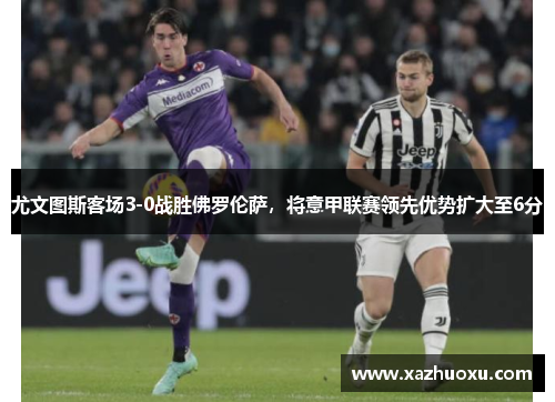 尤文图斯客场3-0战胜佛罗伦萨，将意甲联赛领先优势扩大至6分