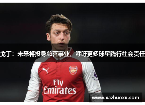 戈丁：未来将投身慈善事业，呼吁更多球星践行社会责任