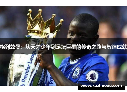 格列兹曼：从天才少年到足坛巨星的传奇之路与辉煌成就